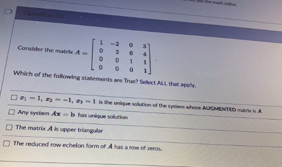 the math editor.
Questien St
-2
Consider the matrix A =
6
4
Which of the following statements are True? Select ALL that apply.
21 = 1, = -1, zs =1 is the unique solution of the system whose AUGMENTED matrix is A
O Any system Ax = b has unique solution
The matrix A is upper triangular
O The reduced row echelon form of A has a row of zeros.
