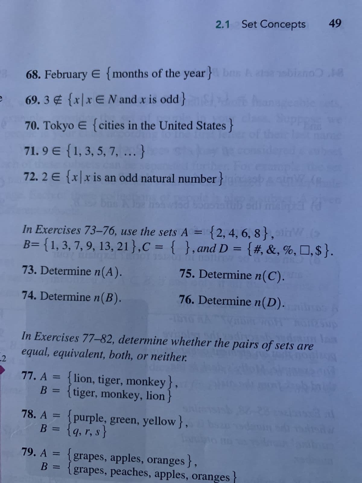 .2
68. February E {months of the year} brg
69.3 € {x|x€N and x is odd}
70. Tokyo E {cities in the United States}
71.9 € {1, 3, 5, 7, ...}
E
72.2 € {x|x is an odd natural number} prestar (
163 no
tüüb sdi spre fo
2.1 Set Concepts 49
77. A = {lion, tiger, monkey}
B = {tiger, monkey, lion
snim
78. A = {purple, green, yellow },
B = {q, r, s}
In Exercises 73-76, use the sets A = {2, 4, 6, 8},
B= {1, 3, 7, 9, 13, 21 }, C = { }, and D = {#, &, %, □, $}.
73. Determine n(A).
75. Determine n(C).
74. Determine n(B).
76. Determine n(D).
79. A = {grapes, apples, oranges},
2198 nobiano 18
In
Phan
In Exercises 77-82, determine whether the pairs of sets are
H
equal, equivalent, both, or neither.
shpad sh
of the
B = {grapes, peaches, apples, oranges
ge