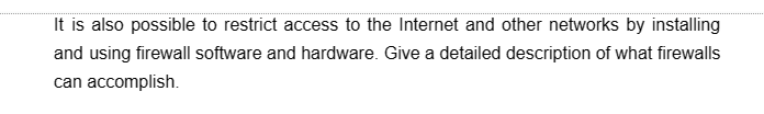 It is also possible to restrict access to the Internet and other networks by installing
and using firewall software and hardware. Give a detailed description of what firewalls
can accomplish.