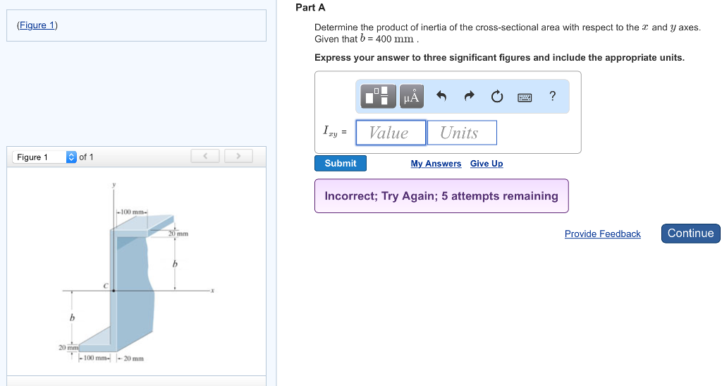 (Figure 1)
Figure 1
of 1
-100 mm-
-100 mm--20 mm
<
Part A
Determine the product of inertia of the cross-sectional area with respect to the and y axes.
Given that b = 400 mm.
Express your answer to three significant figures and include the appropriate units.
Izy =
Submit
μA
Value
Units
My Answers Give Up
?
Incorrect; Try Again; 5 attempts remaining
Provide Feedback
Continue