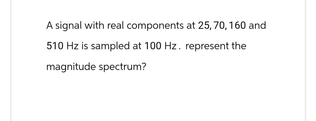 A signal with real components at 25, 70, 160 and
510 Hz is sampled at 100 Hz. represent the
magnitude spectrum?