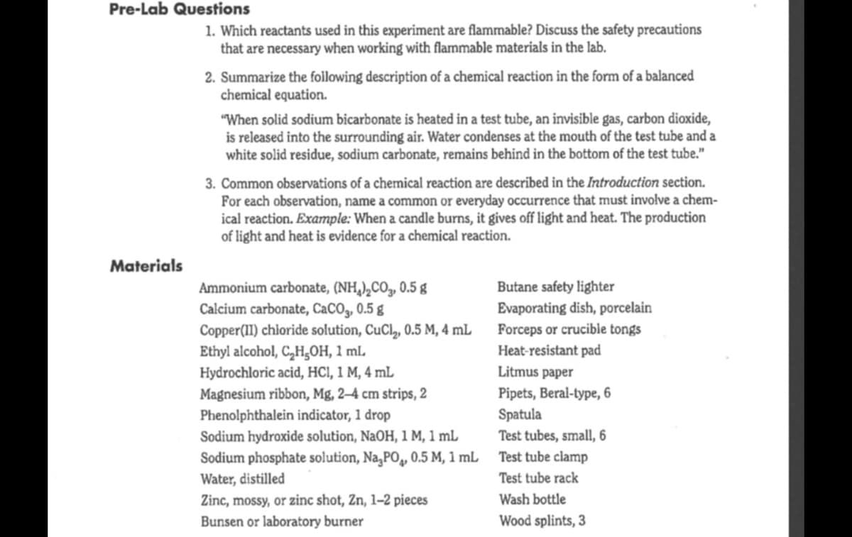 Pre-Lab Questions
1. Which reactants used in this experiment are flammable? Discuss the safety precautions
that are necessary when working with flammable materials in the lab.
2. Summarize the following description of a chemical reaction in the form of a balanced
chemical equation.
"When solid sodium bicarbonate is heated in a test tube, an invisible gas, carbon dioxide,
is released into the surrounding air. Water condenses at the mouth of the test tube and a
white solid residue, sodium carbonate, remains behind in the bottom of the test tube."
3. Common observations of a chemical reaction are described in the Introduction section.
For each observation, name a common or everyday occurrence that must involve a chem-
ical reaction. Example: When a candle burns, it gives off light and heat. The production
of light and heat is evidence for a chemical reaction.
Materials
Ammonium carbonate, (NH,),CO, 0.5 g
Calcium carbonate, CaCO3, 0.5 g
Copper(11) chioride solution, CuCl,, 0.5 M, 4 mL
Ethyl alcohol, C,H,0H, 1 ml.
Hydrochloric acid, HCI, 1 M, 4 mL
Magnesium ribbon, Mg, 2–4 cm strips, 2
Phenolphthalein indicator, 1 drop
Butane safety lighter
Evaporating dish, porcelain
Forceps or crucible tongs
Heat-resistant pad
Litmus paper
Pipets, Beral-type, 6
Spatula
Test tubes, small, 6
Sodium hydroxide solution, NaOH, 1 M, 1 mL
Sodium phosphate solution, Na,PO, 0.5 M, 1 mL
Water, distilled
Zinc, mossy, or zinc shot, Zn, 1–2 pieces
Bunsen or laboratory burner
Test tube clamp
Test tube rack
Wash bottle
Wood splints, 3
