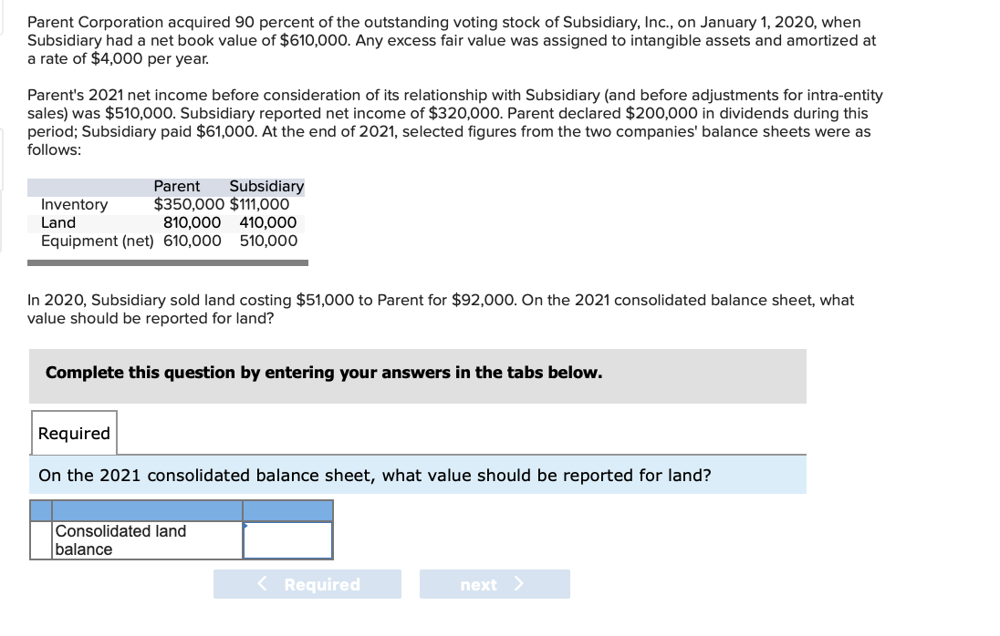 Parent Corporation acquired 90 percent of the outstanding voting stock of Subsidiary, Inc., on January 1, 2020, when
Subsidiary had a net book value of $610,000. Any excess fair value was assigned to intangible assets and amortized at
a rate of $4,000 per year.
Parent's 2021 net income before consideration of its relationship with Subsidiary (and before adjustments for intra-entity
sales) was $510,000. Subsidiary reported net income of $320,000. Parent declared $200,000 in dividends during this
period; Subsidiary paid $61,000. At the end of 2021, selected figures from the two companies' balance sheets were as
follows:
Parent Subsidiary
$350,000 $111,000
810,000 410,000
Equipment (net) 610,000 510,000
Inventory
Land
In 2020, Subsidiary sold land costing $51,000 to Parent for $92,000. On the 2021 consolidated balance sheet, what
value should be reported for land?
Complete this question by entering your answers in the tabs below.
Required
On the 2021 consolidated balance sheet, what value should be reported for land?
Consolidated land
balance
< Required
next >