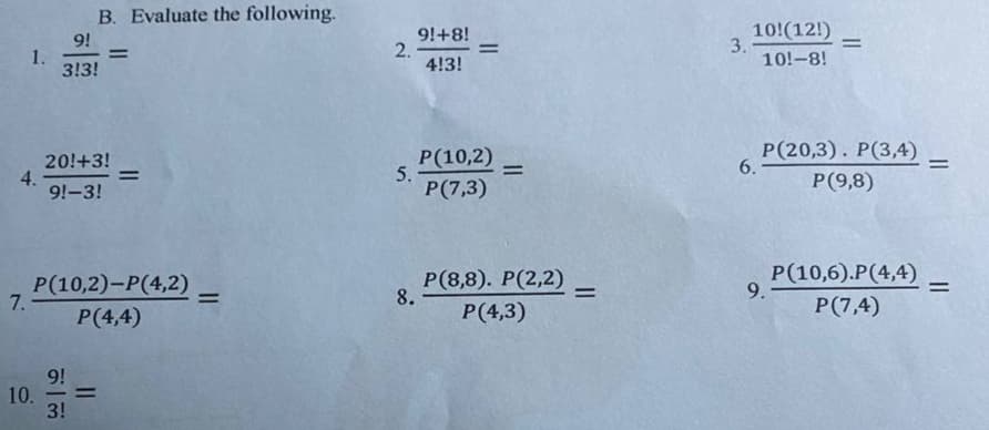 B. Evaluate the following.
9!
1.
3!3!
9!+8!
2.
4!3!
10!(12!)
3.
10!-8!
%3D
%3D
%3D
20!+3!
4.
9!-3!
P(10,2)
5.
P(7,3)
Р(20,3). Р(3,4)
6.
%3D
%3D
%3D
P(9,8)
Р(10,2)-Р(4,2)
7.
Р (8,8). Р(2,2)
8.
P(10,6).P(4,4)
9.
%3D
P(4,4)
P(4,3)
P(7,4)
9!
10.
3!
-
II
