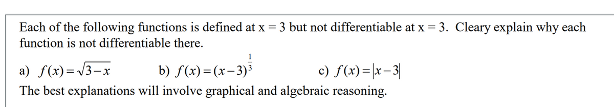 Each of the following functions is defined at x = 3 but not differentiable at x = 3. Cleary explain why each
function is not differentiable there.
a) f(x)=/3-x
b) f(x)= (x-3)³
c) f(x)=|x-3|
The best explanations will involve graphical and algebraic reasoning.
