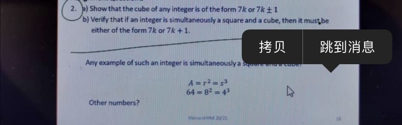 2. a) Show that the cube of any integer is of the form 7k or 7k±1
b) Verify that if an integer is simultaneously a square and a cube, then it must be
either of the form 7k or 7k + 1.
拷贝
跳到消息
Any example of such an integer is simultaneously a squ
A =r2 = s3
64 = 82 = 43
Other numbers?
MaisarahM 20/21
