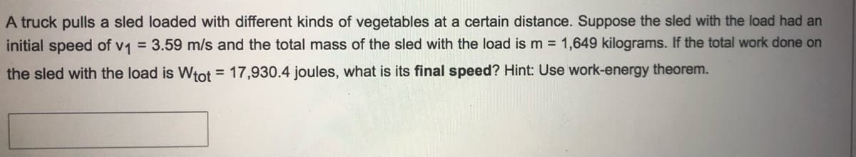 A truck pulls a sled loaded with different kinds of vegetables at a certain distance. Suppose the sled with the load had an
initial speed of v1 = 3.59 m/s and the total mass of the sled with the load is m = 1,649 kilograms. If the total work done on
the sled with the load is Wtot = 17,930.4 joules, what is its final speed? Hint: Use work-energy theorem.
%3D
