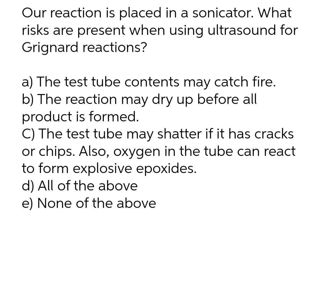 Our reaction is placed in a sonicator. What
risks are present when using ultrasound for
Grignard reactions?
a) The test tube contents may catch fire.
b) The reaction may dry up before all
product is formed.
C) The test tube may shatter if it has cracks
or chips. Also, oxygen in the tube can react
to form explosive epoxides.
d) All of the above
e) None of the above
