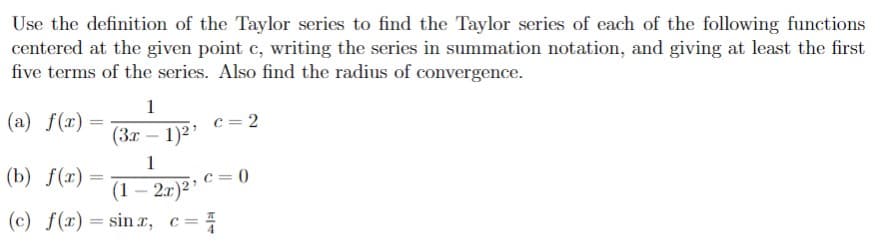 Use the definition of the Taylor series to find the Taylor series of each of the following functions
centered at the given point c, writing the series in summation notation, and giving at least the first
five terms of the series. Also find the radius of convergence.
1
(a) f(x) =
c = 2
(3x – 1)2?
1
(b) f(x) =
c = 0
(1 – 2.r)² C =
(c) f(x) = sin r, c=
-
