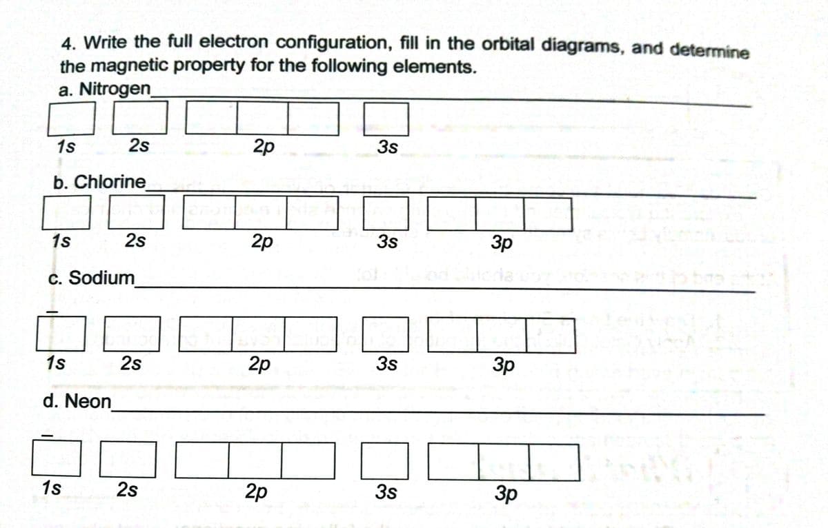 4. Write the full electron configuration, fill in the orbital diagrams, and determine
the magnetic property for the following elements.
a. Nitrogen
1s
2s
2p
3s
b. Chlorine
1s
2s
2p
3s
3p
c. Sodium
1s
2s
2p
3s
Зр
d. Neon
1s
2s
2p
3s
3p
