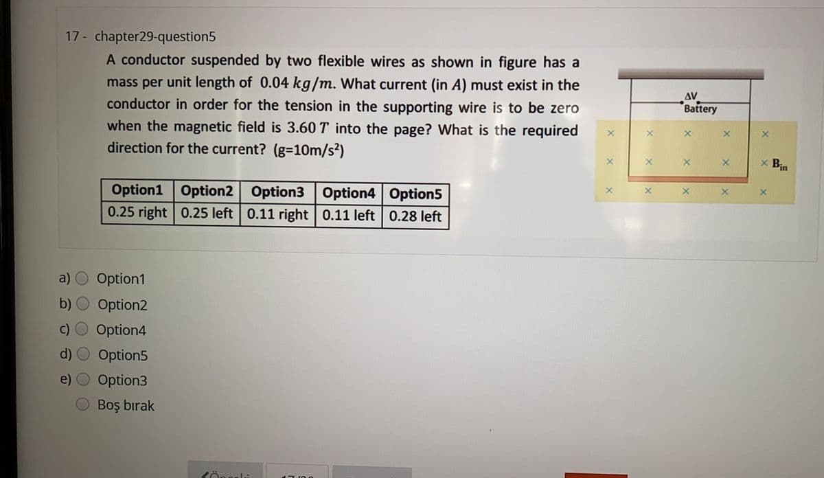 17 - chapter29-question5
A conductor suspended by two flexible wires as shown in figure has a
mass per unit length of 0.04 kg/m. What current (in A) must exist in the
conductor in order for the tension in the supporting wire is to be zero
when the magnetic field is 3.60 T into the page? What is the required
direction for the current? (g=10m/s²)
AV
Battery
x Bin
Option1 Option2 Option3 Option4 Option5
0.25 right 0.25 left 0.11 right | 0.11 left 0.28 left
a)
Option1
Option2
Option4
Option5
Option3
Boş bırak
