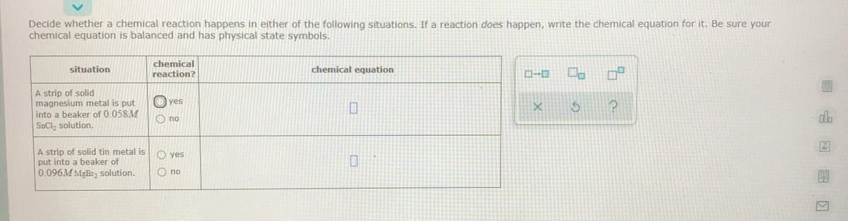 Decide whether a chemical reaction happens in either of the following situations. If a reaction does happen, write the chemical equation for it. Be sure your
chemical equation is balanced and has physical state symbols.
chemical
reaction?
situation
chemical equation
A strip of solid
magnesium metal is put
into a beaker of 0.058M
SECI, solution.
O yes
O no
alo
A strip of solid tin metal is
put into a beaker of
0.096M MgBr, solution.
O yes
O no
