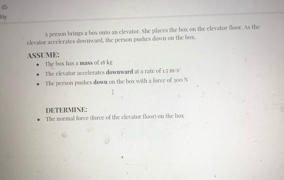 lity
A person brings a box onto an elevator. She places the box on the elevator floor. As the
elevator accelerates downward, the person pushes down on the box.
ASSUME:
The box has a mass of 18 kg
The elevator accelerates downward at a rate of 1.5 m/s
The person pushes down on the box with a force of 300 N
I
DETERMINE:
• The normal force (force of the elevator floor) on the box
