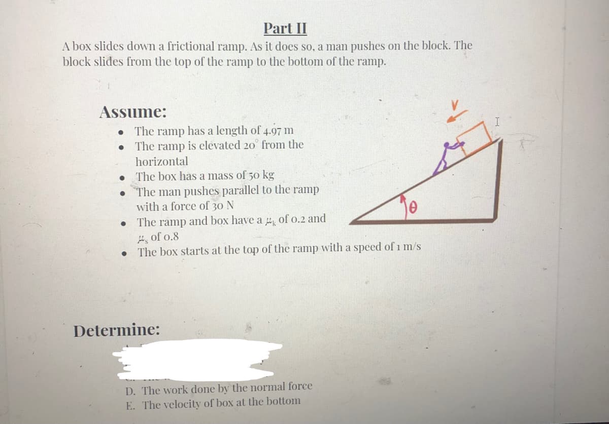 Part II
A box slides down a frictional ramp. As it does so, a man pushes on the block. The
block slides from the top of the ramp to the bottom of the ramp.
Assume:
• The ramp has a length of 4.97 m
The ramp is elevated 20 from the
horizontal
The box has a mass of 50 kg
The man pushes parallel to the ramp
with a force of 30 N
The ramp and box have a of o.2 and
H, of o.8
The box starts at the top of the ramp with a speed of 1 m/s
Determine:
D. The work done by the normal force
E. The velocity of box at the bottom
