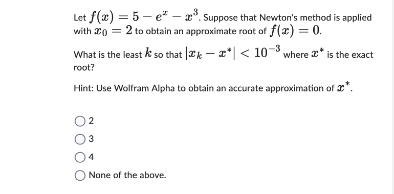 X
Let f(x) = 5e - ³. Suppose that Newton's method is applied
with x0 = 2 to obtain an approximate root of f(x)
-3
What is the least k so that |*k − x*| < 10−³ where x* is the exact
root?
Hint: Use Wolfram Alpha to obtain an accurate approximation of x*.
2
3
4
None of the above.