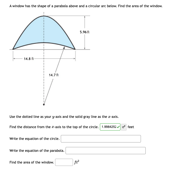 A window has the shape of a parabola above and a circular arc below. Find the area of the window.
14.8 ft-
14.7ft
Use the dotted line as your y-axis and the solid gray line as the x-axis.
Find the distance from the x-axis to the top of the circle. 1.9984252✓ o feet
Write the equation of the circle.
Write the equation of the parabola.
Find the area of the window.
5.96 ft
ft²