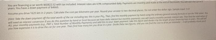 You are financing a car worth $60822.52 with tax included. Interest rates are 4.9% compounded daily. Payments are monthly and made at the end of the month. You will on the car in 4
years. You have a down payment of $4660.
Assume you drive 1625 km in 2 years. Calculate the cost per kilometre per year. Round your answer to two decimal places. Do not enter the dollar sign Sample input 3.51
(Hint: Take the down payment off the total worth of the car including tax this is your PV Then, find the monthly payment by hand using the ordinary general anulty formule or ane the VM cober
will need an interest conversion if you do this question by hand or Excel because we have daily interest but monthly payments; you will need a monthly periodic interest rate. Then find the rol value of
ALL your monthly payments (e.g. PMT x Total Number of Monthly Payments) and odd this to your down payment toke the figure and divide it by the length of your financing on in years. This will
you how expensive it is to drive the car for one year. Then find how many km you drive in a year. Divide these two figures, and you can find the cost to drive per kilometer-it will probably shock you