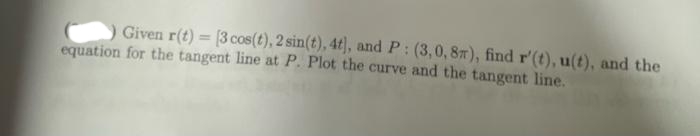 Given r(t) = [3 cos(t), 2 sin(t), 4t], and P: (3,0, 8m), find r'(t), u(t), and the
equation for the tangent line at P. Plot the curve and the tangent line.