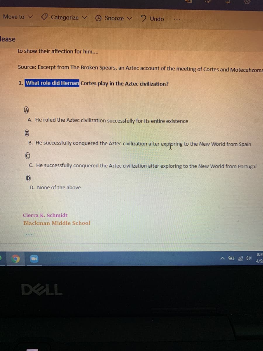 Move to
Categorize V
O Snooze v
2 Undo
lease
to show their affection for him....
Source: Excerpt from The Broken Spears, an Aztec account of the meeting of Cortes and Motecuhzoma
1. What role did Hernan Cortes play in the Aztec civilization?
A. He ruled the Aztec civilization successfully for its entire existence
B. He successfully conquered the Aztec civilization after explpring to the New World from Spain
C. He successfully conquered the Aztec civilization after exploring to the New World from Portugal
D. None of the above
Cierra K. Schmidt
Blackman Middle School
83
4/9
DELL
