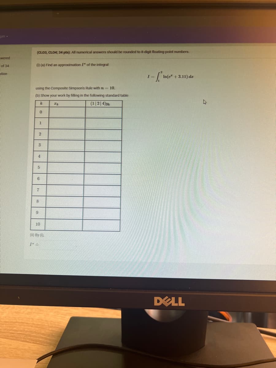 Sim-
wered
of 34
stion
(CLO3, CLO4; 34 pts). All numerical answers should be rounded to 8-digit floating-point numbers.
(i) (a) Find an approximation I of the integral
using the Composite Simpson's Rule with n = 10.
(b) Show your work by filling in the following standard table
k
Ik
(1|2|4)yk
0
1
2
3
4
5
6
7
8
9
10
(ii) By (i).
I*=
I =
1-² In(e
In(e* + 3.11) dr
DELL