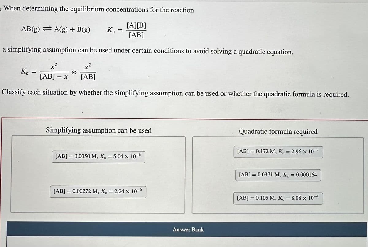 When determining the equilibrium concentrations for the reaction
[A][B]
[AB]
a simplifying assumption can be used under certain conditions to avoid solving a quadratic equation.
x²
x²
[AB] - x
[AB]
Classify each situation by whether the simplifying assumption can be used or whether the quadratic formula is required.
AB(g) A(g) + B(g)
Kc
=
Kc =
Simplifying assumption can be used
[AB] = 0.0350 M, Kc = 5.04 x 10-6
[AB] = 0.00272 M, Kc = 2.24 x 10-6
Answer Bank
Quadratic formula required
[AB] = 0.172 M, K. = 2.96 x 10
[AB] = 0.0371 M, Kc
[AB] = 0.105 M, Kc
= 0.000164
= 8.08 x 10