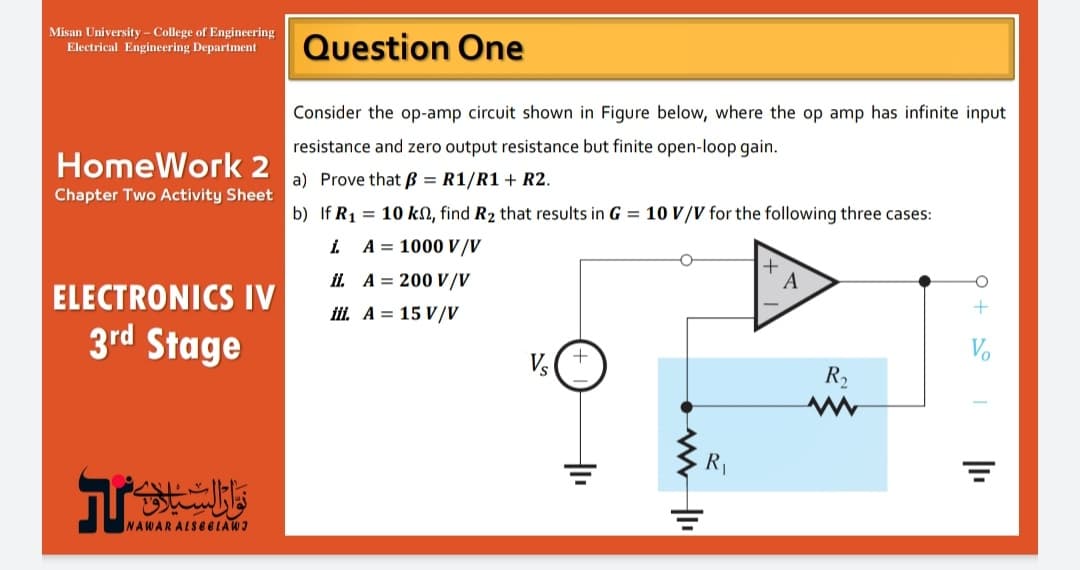 NAWARALS6ELAWI
Misan University - College of Engineering
Electrical Engineering Department
Question One
Consider the op-amp circuit shown in Figure below, where the op amp has infinite input
resistance and zero output resistance but finite open-loop gain.
HomeWork 2
a) Prove that B = R1/R1 + R2.
Chapter Two Activity Sheet
b) If R1 = 10 kN, find R2 that results in G = 10 V/V for the following three cases:
i.
A = 1000 V/V
ii A = 200 V/V
A
ㅇ
ELECTRONICS IV
iii. A = 15 V/V
3rd Stage
Vo
R2
R1
