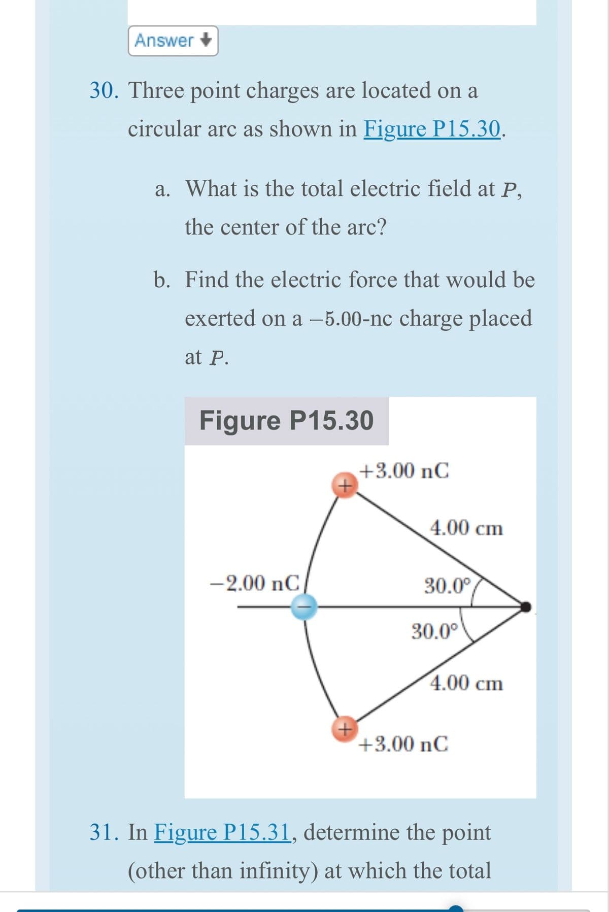 Answer
30. Three point charges are located on a
circular arc as shown in Figure P15.30.
a. What is the total electric field at P,
the center of the arc?
b. Find the electric force that would be
exerted on a -5.00-nc charge placed
at P.
Figure P15.30
-2.00 nC
+
+3.00 nC
4.00 cm
30.0°
30.0°
4.00 cm
+3.00 nC
31. In Figure P15.31, determine the point
(other than infinity) at which the total