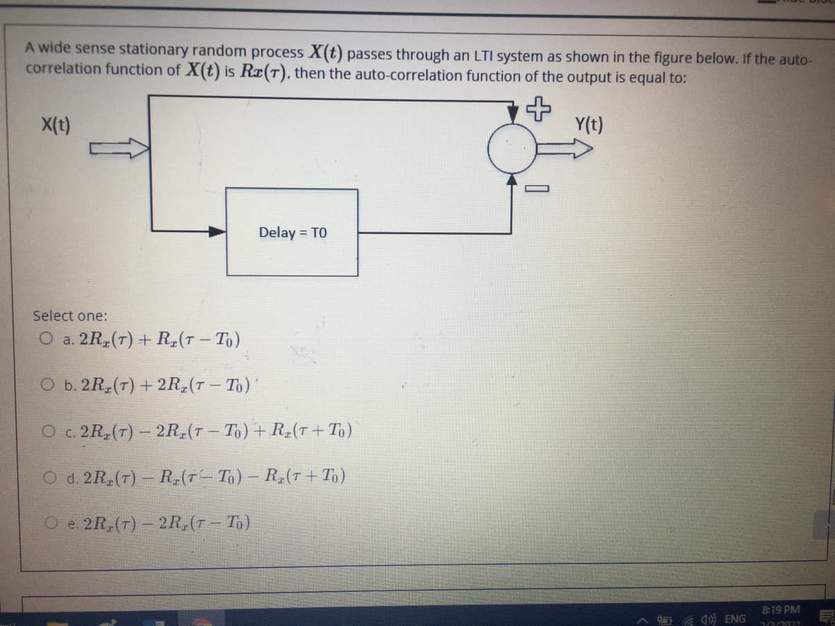 A wide sense stationary random process X(t) passes through an LTI system as shown in the figure below. If the auto-
correlation function of X(t) is Rx(T), then the auto-correlation function of the output is equal to:
X(t)
Y(t)
Delay = TO
Select one:
O a. 2R,(T) + R,(T – To)
O b. 2R (7) + 2R,(T– To)'
O c. 2R,(T) – 2R (T- To)+ R-(T+ To)
d. 2R,(7) - R,(T- To)- R,(T+ To)
O e. 2R, (T) - 2R,(T – To)
819 PM
) ENG
7/2/2021
