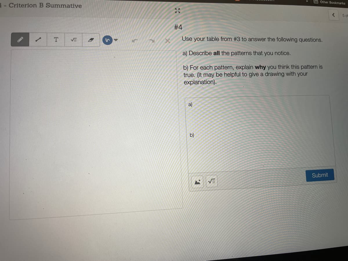 E Other Bookmarks
- Criterion B Summative
5 of
# 4
T.
Use your table from #3 to answer the following questions.
a) Describe all the patterns that you notice.
b) For each pattern, explain why you think this pattern is
true. (It may be helpful to give a drawing with your
explanation).
a)
b)
Submit
