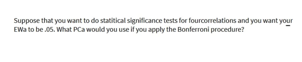 Suppose that you want to do statitical significance tests for fourcorrelations and you want your
EWa to be .05. What PCa would you use if you apply the Bonferroni procedure?
