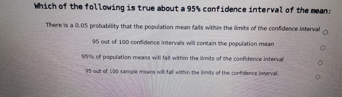 Which of the following is true about a 95% confidence interval of the mean:
There is a 0.05 probability that the population mean falls within the limits of the confidence interval
95 out of 100 confidence intervals will contain the population mean
95% of population means will fall within the limits of the confidence interval
95 out of 100 sample means will fall within the limits of the confiderce interval.
