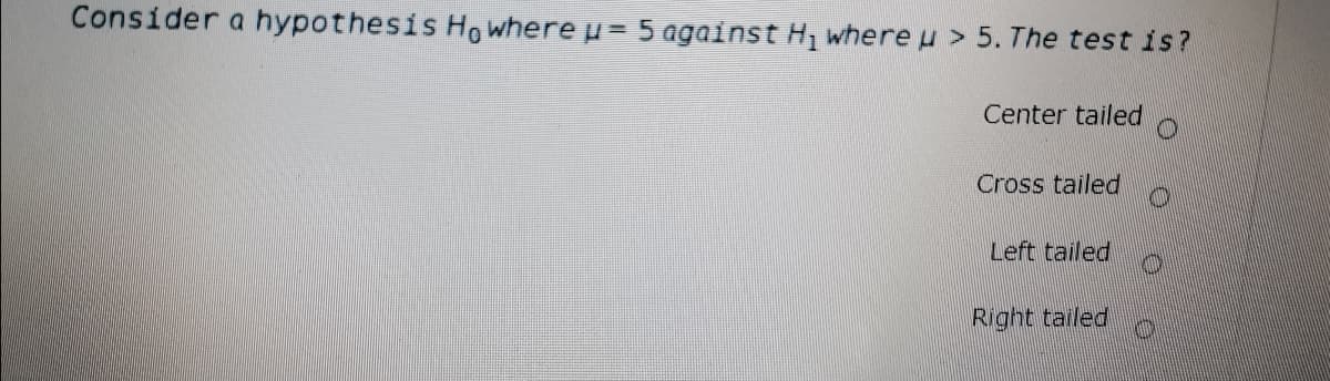 Consider a hypothesis Ho where u= 5 against H, where u > 5. The test is?
Center tailed
Cross tailed
Left tailed
Right tailed
