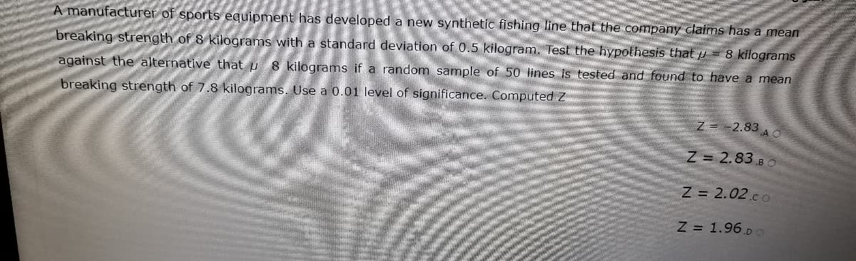 A manufacturer of sports equipment has developed a new synthetic fishing line that the company claimns has a mean
8 kilograms
breaking strength of 8 kilograms with a standard deviation of 0.5 kilogram. Test the hypothesis that p
against the alternative that u 8 kilograms if a random sample of 50 lines is tested and found to have a mean
breaking strength of 7.8 kilograms. Use a 0.01 level of significance. Computed Z
Z= -2.83 A o
Z 2.83 BO
Z = 2.02.co
Z = 1.96.po
