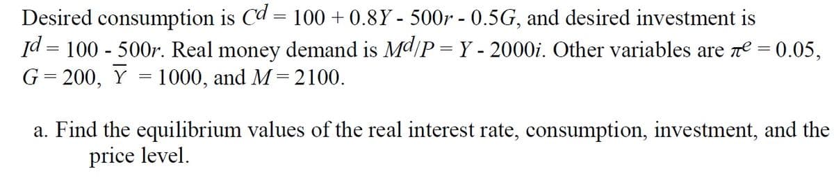 Desired consumption is Cd = 100 + 0.8Y - 500r - 0.5G, and desired investment is
Id = 100 - 500r. Real money demand is Md/P=Y - 2000i. Other variables are ne = 0.05,
G= 200, Y = 1000, and M=2100.
a. Find the equilibrium values of the real interest rate, consumption, investment, and the
price level.
