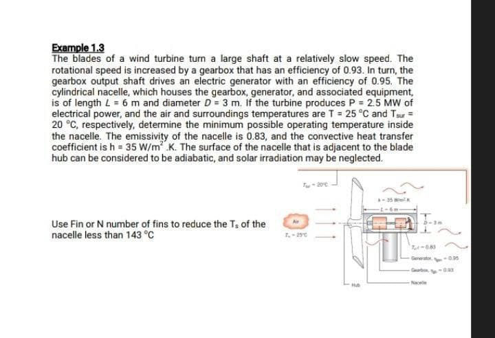 Example 1.3
The blades of a wind turbine turn a large shaft at a relatively slow speed. The
rotational speed is increased by a gearbox that has an efficiency of 0.93. In turn, the
gearbox output shaft drives an electric generator with an efficiency of 0.95. The
cylindrical nacelle, which houses the gearbox, generator, and associated equipment,
is of length L = 6 m and diameter D= 3 m. If the turbine produces P = 2.5 MW of
electrical power, and the air and surroundings temperatures are T = 25 °C and Tsur =
20 °C, respectively, determine the minimum possible operating temperature inside
the nacelle. The emissivity of the nacelle is 0.83, and the convective heat transfer
coefficient is h = 35 W/m² K. The surface of the nacelle that is adjacent to the blade
hub can be considered to be adiabatic, and solar irradiation may be neglected.
Use Fin or N number of fins to reduce the Ts of the
nacelle less than 143 °C
T-20°C
Hub
A-35 W
7,-0.83
Generator,-0.95
Garb-0.93