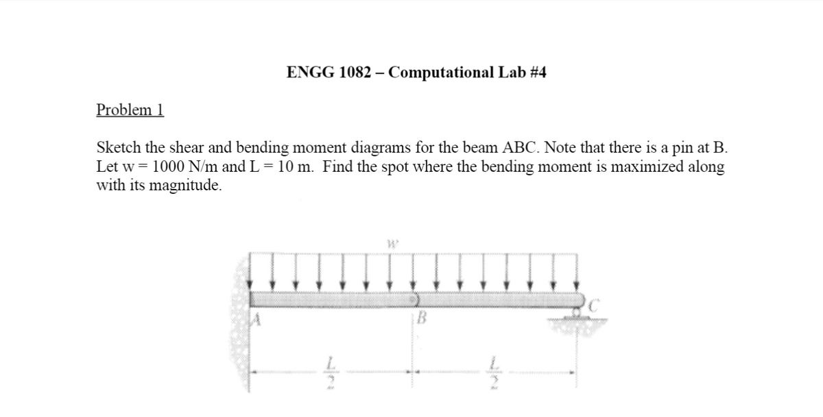 ENGG 1082 – Computational Lab #4
Problem 1
Sketch the shear and bending moment diagrams for the beam ABC. Note that there is a pin at B.
Let w = 1000 N/m and L= 10 m. Find the spot where the bending moment is maximized along
with its magnitude.
