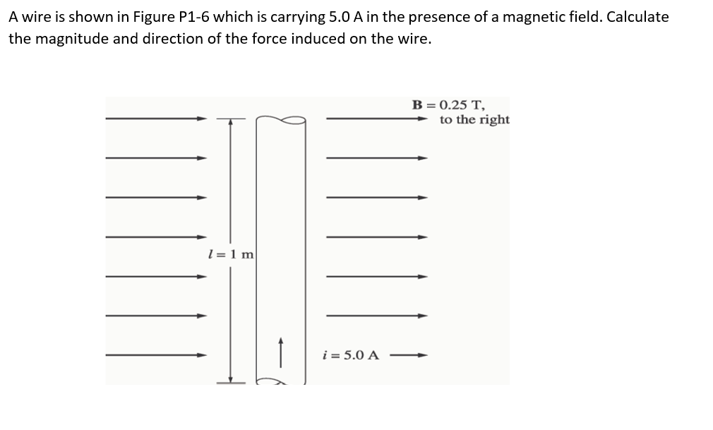 A wire is shown in Figure P1-6 which is carrying 5.0 A in the presence of a magnetic field. Calculate
the magnitude and direction of the force induced on the wire.
B = 0.25 T,
to the right
l = 1 m
i = 5.0 A
