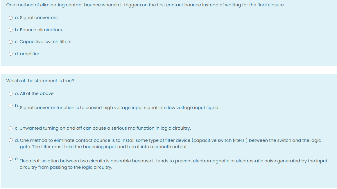 One method of eliminating contact bounce wherein it triggers on the first contact bounce instead of waiting for the final closure.
O a. Signal converters
O b. Bounce eliminators
O c. Capacitive switch filters
O d. amplifier
Which of the statement is true?
O a. All of the above
Ob.
Signal converter function is to convert high voltage input signal into low voltage input signal.
O c. Unwanted turning on and off can cause a serious malfunction in logic circuitry.
O d. One method to eliminate contact bounce is to install some type of filter device (capacitive switch filters ) between the switch and the logic
gate. The filter must take the bouncing input and turn it into a smooth output.
O e: Electrical isolation between two circuits is desirable because it tends to prevent electromagnetic or electrostatic noise generated by the input
circuitry from passing to the logic circuitry.
