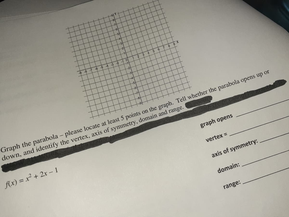 X.
9 -8
-6
Graph the parabola - please locate at least 5 points on the graph. Tell whether the parabola opens up or
down, and identify the vertex, axis of symmetry, domain and range.
graph opens
fx) = x² + 2x - 1
vertex =
axis of symmetry:
domain:
range:
