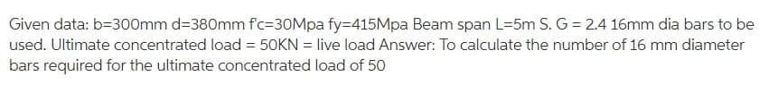 Given data: b=300mm d=380mm f'c-30Mpa fy=415Mpa Beam span L=5m S. G = 2.4 16mm dia bars to be
used. Ultimate concentrated load = 50KN = live load Answer: To calculate the number of 16 mm diameter
bars required for the ultimate concentrated load of 50