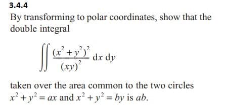 3.4.4
By transforming to polar coordinates, show that the
double integral
[[
(x² + y²³² dx dy
(xy)²
taken over the area common to the two circles
x² + y² = ax and x² + y² = by is ab.