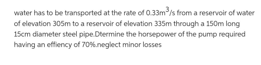 water has to be transported at the rate of 0.33m³/s from a reservoir of water
of elevation 305m to a reservoir of elevation 335m through a 150m long
15cm diameter steel pipe.Dtermine the horsepower of the pump required
having an effiency of 70%.neglect minor losses