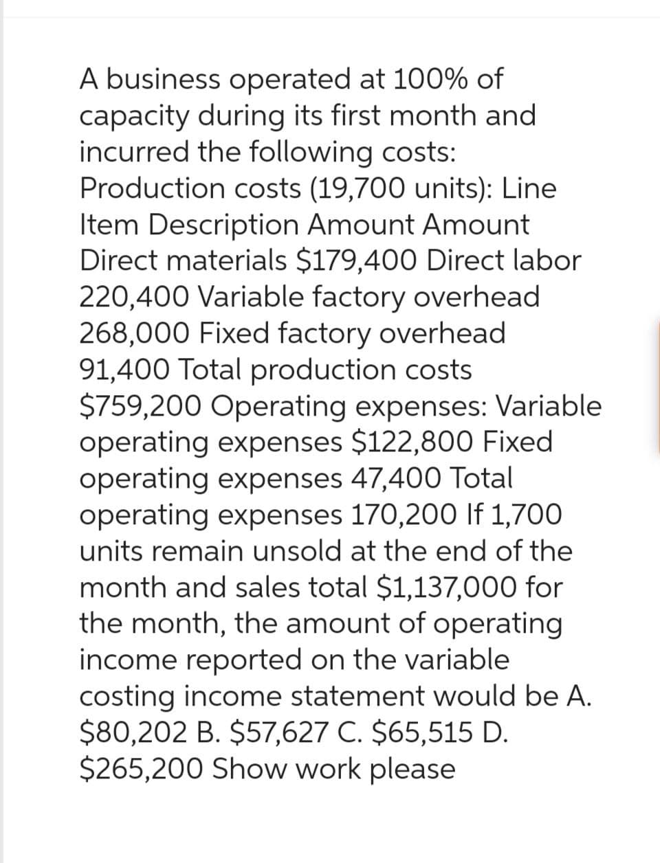 A business operated at 100% of
capacity during its first month and
incurred the following costs:
Production costs (19,700 units): Line
Item Description Amount Amount
Direct materials $179,400 Direct labor
220,400 Variable factory overhead
268,000 Fixed factory overhead
91,400 Total production costs
$759,200 Operating expenses: Variable
operating expenses $122,800 Fixed
operating expenses 47,400 Total
operating expenses 170,200 If 1,700
units remain unsold at the end of the
month and sales total $1,137,000 for
the month, the amount of operating
income reported on the variable
costing income statement would be A.
$80,202 B. $57,627 C. $65,515 D.
$265,200 Show work please