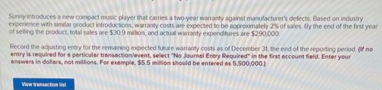 Sunny introduces a new compact music player that carries a two-year warranty against manufacturer's defects. Based on industry
experience with similar product introductions, warranty costs are expected to be approximately 2% of sales. By the end of the first year
of selling the product, total sales are $30.9 million, and actual warranty expenditures are $290,000.
Record the adjusting entry for the remaining expected future warranty costs as of December 31, the end of the reporting period. (If no
entry is required for a particular transaction/event, select "No Journal Entry Required" in the first occount field. Enter your
answers in dollars, not millions. For example, $5.5 million should be entered as 5,500,000.)
View transaction list
