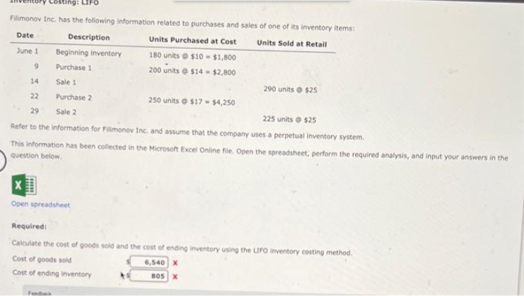 Costing: LIFO
Filimonov Inc. has the following information related to purchases and sales of one of its inventory items:
Date
Description
Units Purchased at Cost
Units Sold at Retail
180 units e $10 - $1,800
200 units e s14 - $2,800
June 1
Beginning inventory
Purchase 1
14
Sale 1
290 units o $25
22
Purchase 2
250 units e $17 - 54,250
29
Sale 2
225 units e s25
Refer to the information for Filimonov Inc. and assume that the company uses a perpetual inventory system.
This information has been collected in the Microsoft Excel Online file. Open the spreadsheet; perform the required analysis, and input your answers in the
question below.
Open spreadsheet
Required:
Calculate the cost of goods sold and the cost of ending inventory using the LIFO inventory costing method.
Cost of goods sold
6,540 X
Cost of ending inventory
805 X
