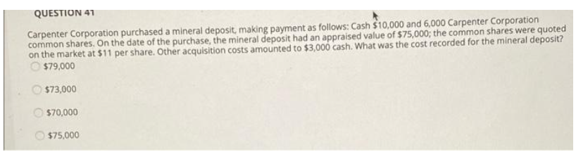 QUESTION 41
Carpenter Corporation purchased a mineral deposit, making payment as follows: Cash $10,000 and 6,000 Carpenter Corporation
common shares. On the date of the purchase, the mineral deposit had an appraised value of $75,000; the common shares were quoted
on the market at $11 per share. Other acquisition costs amounted to $3,000 cash. What was the cost recorded for the mineral deposit?
O $79,000
$73,000
$70,000
$75,000
