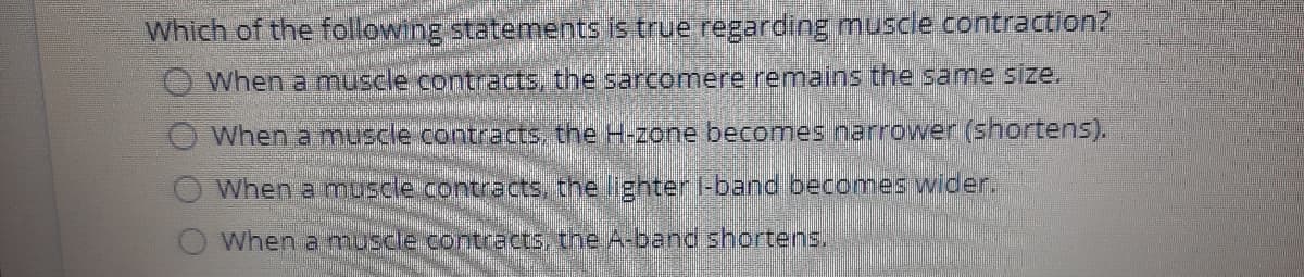 Which of the following statements is true regarding muscle contraction?
When a muuscle contracts, the sarcomere remains the same size.
When a muscle contracts, the H-zone becomes narrower (shortens).
When a muscle contracts, the lighter I-band becomes wider.
When a muscle contracts, the A-band shortens.
