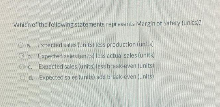 Which of the following statements represents Margin of Safety (units)?
O a. Expected sales (units) less production (units)
O b. Expected sales (units) less actual sales (units)
O c. Expected sales (units) less break-even (units)
O d. Expected sales (units) add break-even (units)
