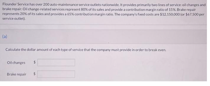 Flounder Service has over 200 auto-maintenance service outlets nationwide. It provides primarily two lines of service: oil changes and
brake repair. Oil change-related services represent 80% of its sales and provide a contribution margin ratio of 15%. Brake repair
represents 20 % of its sales and provides a 65% contribution margin ratio. The company's fixed costs are $12,150,000 (or $67,500 per
service outlet).
(a)
Calculate the dollar amount of each type of service that the company must provide in order to break even.
Oil changes
2$
Brake repair
2$
