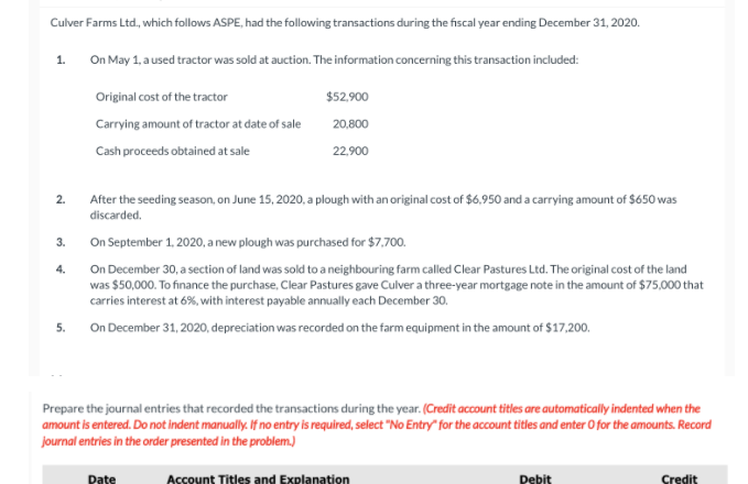 Culver Farms Ltd., which follows ASPE, had the following transactions during the fiscal year ending December 31, 2020.
1.
On May 1, a used tractor was sold at auction. The information concerning this transaction included:
Original cost of the tractor
$52,900
Carrying amount of tractor at date of sale
20.800
Cash proceeds obtained at sale
22.900
2.
After the seeding season, on June 15, 2020, a plough with an original cost of $6,950 and a carrying amount of $650 was
discarded.
3.
On September 1, 2020, a new plough was purchased for $7,700.
4.
On December 30, a section of land was sold to a neighbouring farm called Clear Pastures Ltd. The original cost of the land
was $50,000. To finance the purchase, Clear Pastures gave Culver a three-year mortgage note in the amount of $75,000 that
carries interest at 6%, with interest payable annually each December 30,
On December 31, 2020, depreciation was recorded on the farm equipment in the amount of $17,200.
Prepare the journal entries that recorded the transactions during the year. (Credit account titles are automatically indented when the
amount is entered. Do not indent manually. If no entry is required, select "No Entry" for the account titles and enter O for the amounts. Record
journal entries in the order presented in the problem.)
Date
Account Titles and Explanation
Pebis
Credit
